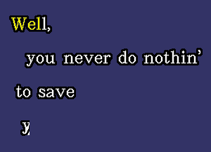 Well,

you never do nothirf

to save

E