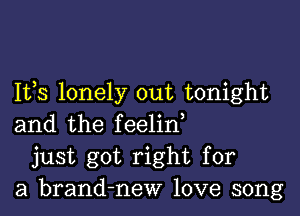 Ifs lonely out tonight

and the feelin,
just got right for
a brand-new love song