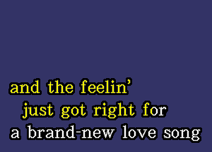 and the feelin,
just got right for
a brand-new love song