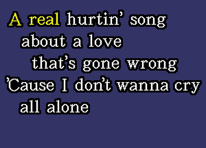 A real hurtin song
about a love
thafs gone wrong

,Cause I dorft wanna cry
all alone