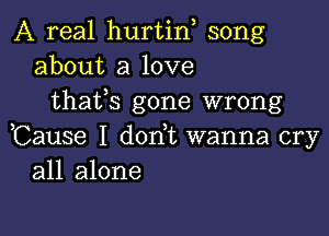 A real hurtin song
about a love
thafs gone wrong

,Cause I dorft wanna cry
all alone