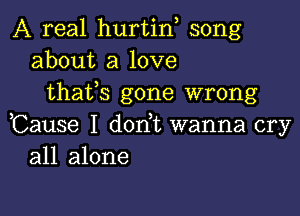 A real hurtin song
about a love
thafs gone wrong

,Cause I dorft wanna cry
all alone