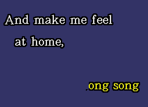 And make me feel

at home,

ong song