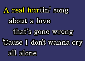 A real hurtin song
about a love

thafs gone wrong

Cause I don t wanna cry

all alone