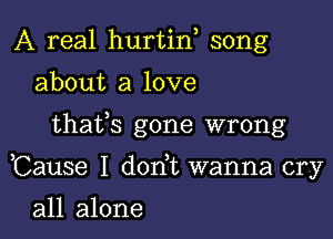 A real hurtin song
about a love

thafs gone wrong

Cause I don t wanna cry

all alone