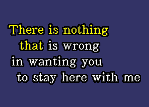 There is nothing
that is wrong

in wanting you
to stay here With me