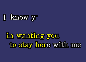 I know y!

in wanting you
to stay here With me