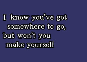 I know youKIe got
somewhere to go,

but woni you
make yourself