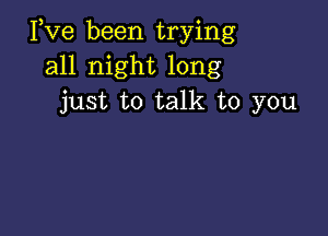 Pve been trying
all night long
just to talk to you