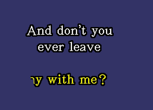 And dorft you
ever leave

1y with me ?