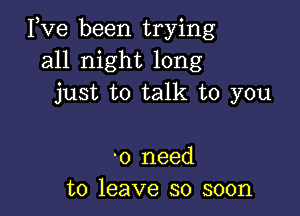 Pve been trying
all night long
just to talk to you

'0 need
to leave so soon