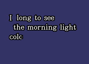 I long to see
the morning light

colc