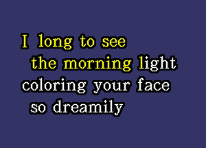 I long to see
the morning light

coloring your face
so dreamily