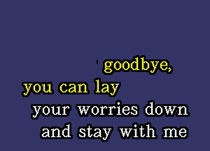 goodbye,

you can lay
your worries down
and stay with me