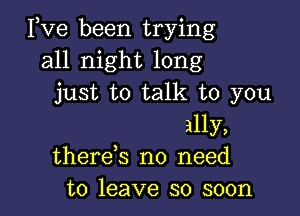 Pve been trying
all night long
just to talk to you

ally,
therek no need
to leave so soon