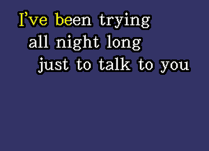 Pve been trying
all night long
just to talk to you