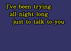 Pve been trying
all night long
just to talk to you