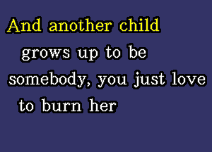 And another child

grows up to be

somebody, you just love

to burn her