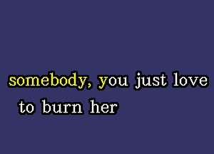 somebody, you just love

to burn her