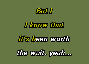 But I
I know that

it '3 been worth

the wait, yeah. . .