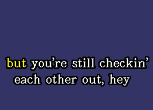 but you,re still checkiw
each other out, hey