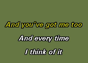 And you've got me too

And every time

I think of it