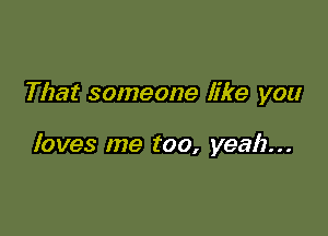 That someone like you

loves me too, yeah...