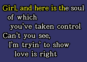 Girl, and here is the soul
of Which
you,Ve taken control
Can,t you see,
Fm tryin, to show
love is right