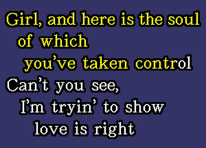 Girl, and here is the soul
of Which
you,Ve taken control
Can,t you see,
Fm tryin, to show
love is right