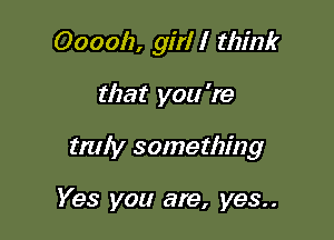 Ooooh, girl I think

that you 're
truly something

Yes you are, yes..