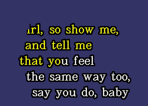 ml, 30 show me,
and tell me

that you feel
the same way too,
say you do, baby