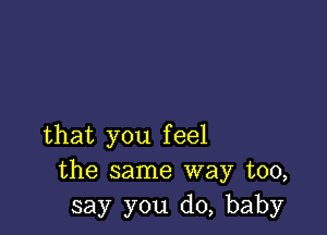 that you feel
the same way too,
say you do, baby