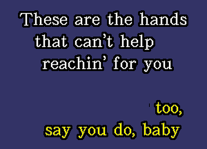 These are the hands
that can,t help
reachin,for you

too,
say you do, baby