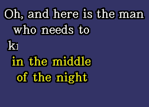 Oh, and here is the man

who needs to
k1

in the middle
of the night