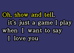 Oh, show and tell,
ifs just a game I play

when I want to say
I love you