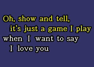 Oh, show and tell,
ifs just a game I play

when I want to say
I love you