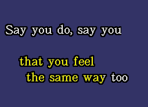 Say you do, say you

that you feel
the same way too