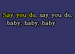 Say you d0,say you do,
baby,baby,baby