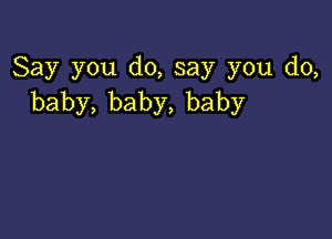 Say you d0,say you do,
baby,baby,baby