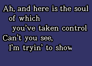 Ah, and here is the soul
of Which

you ve taken control

Can,t you see,
Fm tryin, to show