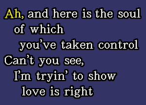 Ah, and here is the soul
of Which

you ve taken control

Can,t you see,
Fm tryin, to show
love is right