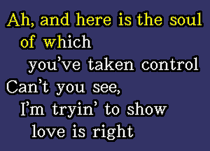 Ah, and here is the soul
of Which

you ve taken control

Can,t you see,
Fm tryin, to show
love is right