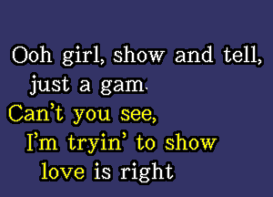 Ooh girl, show and tell,
just a gam.

Can,t you see,
Fm tryin, to show
love is right