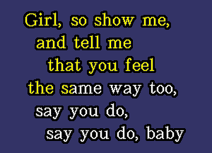 Girl, so show me,
and tell me
that you feel

the same way too,
say you do,
say you do, baby