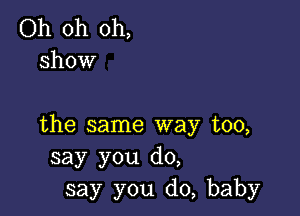 Oh oh oh,
show

the same way too,
say you do,
say you do, baby