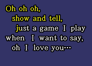 Oh oh oh,
show and tell,
just a game I play

when I want to say,
oh I love you-