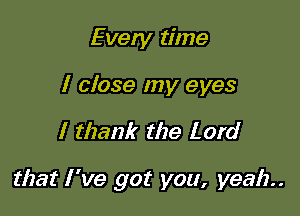 Even! time
I close my eyes

I thank the Lord

that I 've got you, yeah