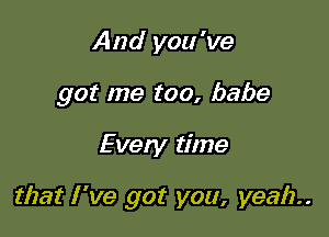 And you 've
got me too, babe

Every time

that I 've got you, yeah