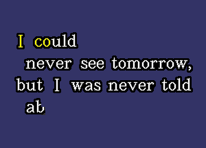 I could
never see tomorrow,

but I was never told
ab