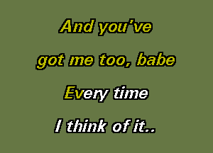 And you 've

got me too, babe

Every time

I think of it.